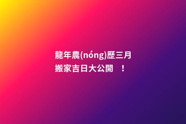 龍年農(nóng)歷三月搬家吉日大公開！